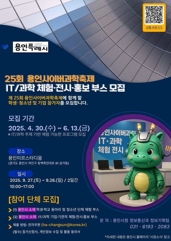 25회 용인사이버과학축제 IT / 과학, 체험, 전시, 홍보 부스 모집
제 25회 용인사이버과학축제에 함께 할 학생, 청소년 및 기업 참가자를 모집합니다.
모집기간 2025.4.30 (수) ~ 6.13 (금)
※IT/ 과학 주제 기반 체험 가능한 프로그램 모집
장소 용인미르스타디움 (경기도 용인시 처인구 동백죽전대로 61 삼가동)
일시 2025.9.27(토) ~ 9.28(일) / 2일간 10:00 ~ 17:00
[참여 단체 모집]
1. 용인시 소재 학생,학교 동아리 및 청소년 단체 체험 부스
2. 용인시 소재 IT/과학 기업,기관의 체험,전시,홍보 부스
제출방법 : 전자우편 (ha-changsun@korea.kr)
(필수) 참가신청서, 개인정보 수집 및 활용 동의서
문의: 용인시청 정보통신과 정보기획팀 031-6193-2083 *자세한 내용은 용인시 홈페이지 '시정소식' 참고
신청바로가기 QR https://www.yongin.go.kr/user/bbs/BD_selectBbs.do?q_bbsCode=1001&q_clCode=1&q_bbscttSn=20250430103208230