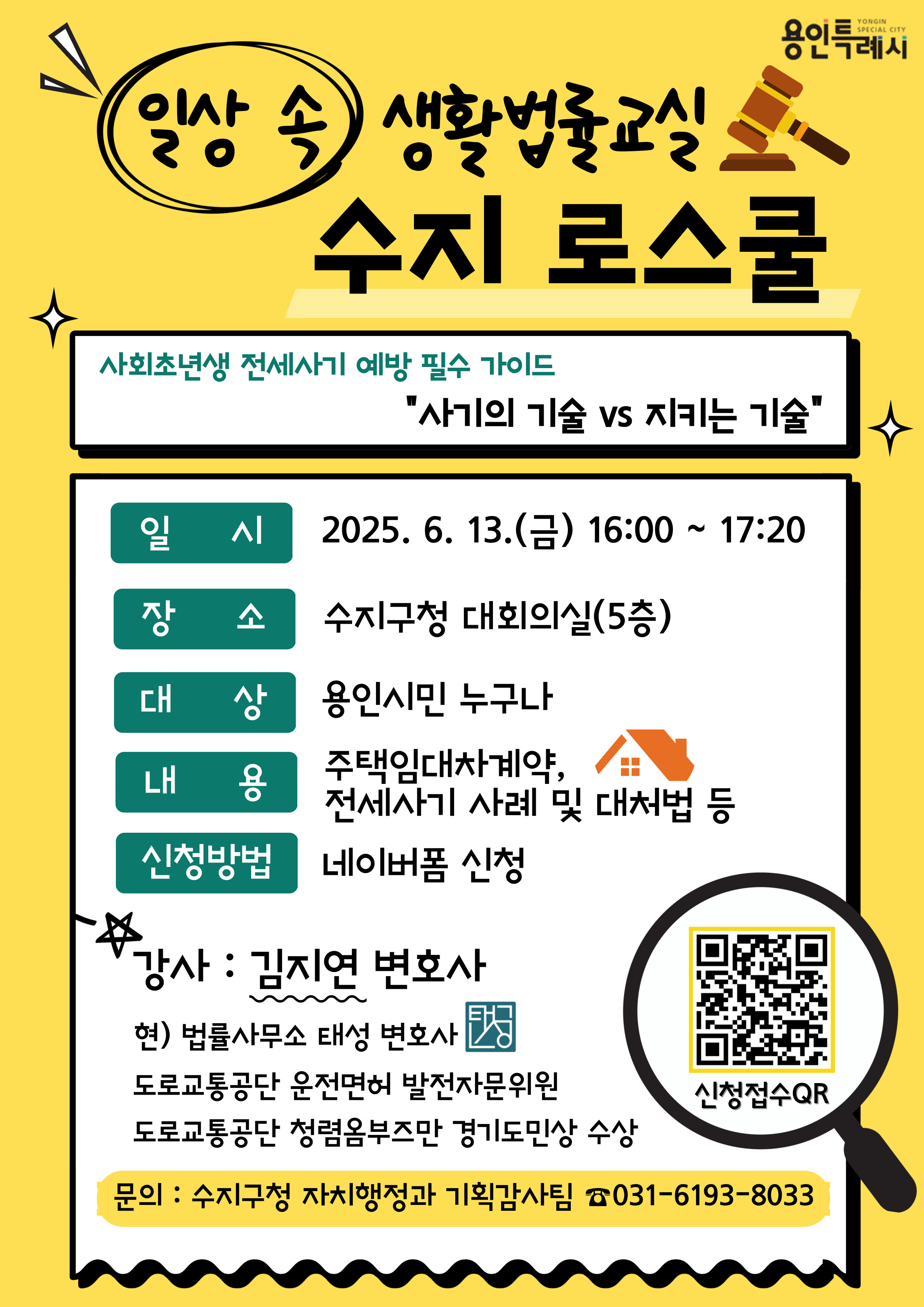 일상 속 생활법률교실 수지 로스쿨
사회초년생 전세사기 예방 필수 가이드 '사기의 기술 vs 지키는 기술'
일시 2025.6.13 금 16:00 ~ 17:20
장소 수지구청 대회의실 5층
대상 용인시민 누구나
내용 주택임대차계약, 전세사기 사례 및 대처법 등
신청방법 네이버폼 신청
강사: 김지연 변호사
현) 법률사무소 태성 변호사
도로교통공단 운전면허 발전자문위원
도로교통공단 청렴옴부즈만 경기도민상 수상
문의: 수지구청 자치행정과 기획감사팀 031-6193-8033
신청접수QR https://form.naver.com/response/5D5lEje7qPJ1OzQV24-uKg