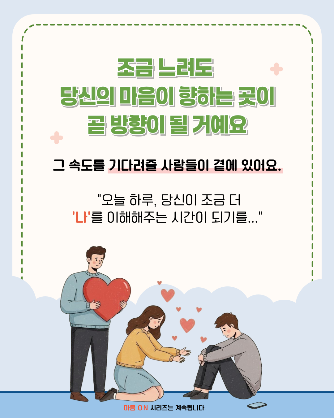 조금 느려도 당신의 마음이 향하는 곳이 곧 방향이 될거예요 그 속도를 기다려줄 사람들이 곁에 있어요. 오늘 하루, 당신이 조금 더 나를 이해해주는 시간이 되기를... 마음 ON 시리즈는 계속됩니다.