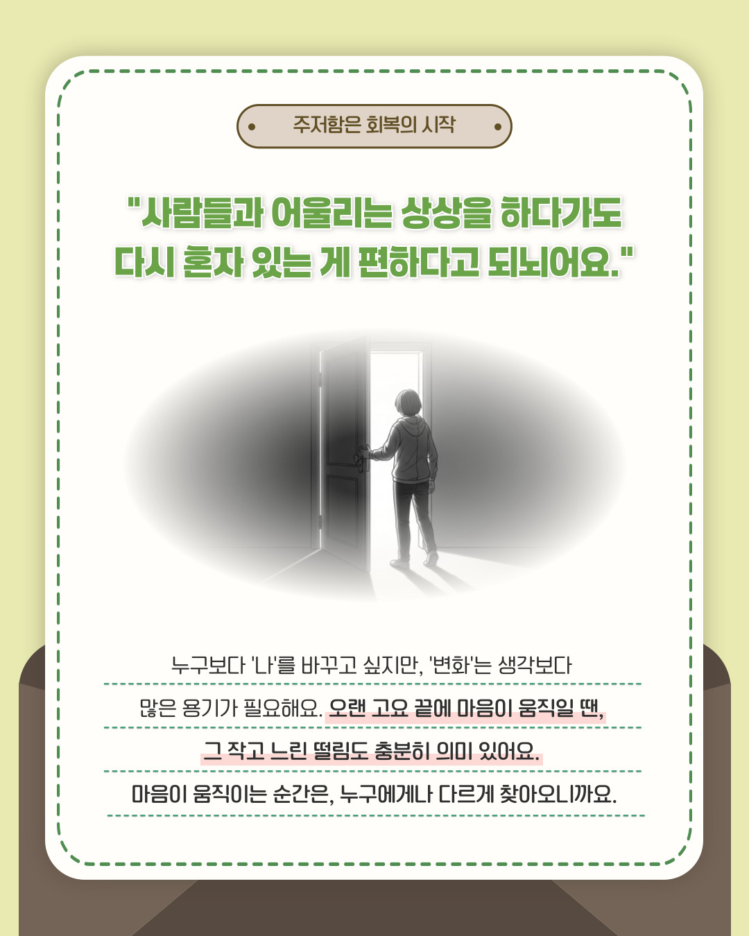 주저함은 회복의 시작 사람들과 어울리는 상상을 하다가도 다시 혼자 있는게 편하다고 되뇌어요. 누구보다 '나'를 바꾸고 싶지만, '변화'는 생각보다 많은 용기가 필요해요. 오랜 고요 끝에 마음이 움직일 땐, 그 작고 느린 떨림도 충분히 의미 있어요. 마음이 움직이는 순간은, 누구에게나 다르게 찾아오니까요.