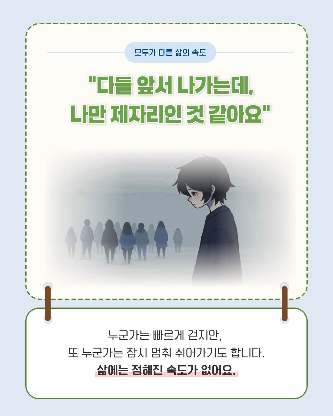 모두가 다른 삶의 속도 다들 앞서 나가는데, 나만 제자리인 것 같아요 누군가는 빠르게 걷지만 또 누군가는 잠시 멈춰 쉬어가기도 합니다. 삶에는 정해진 속도가 없어요.