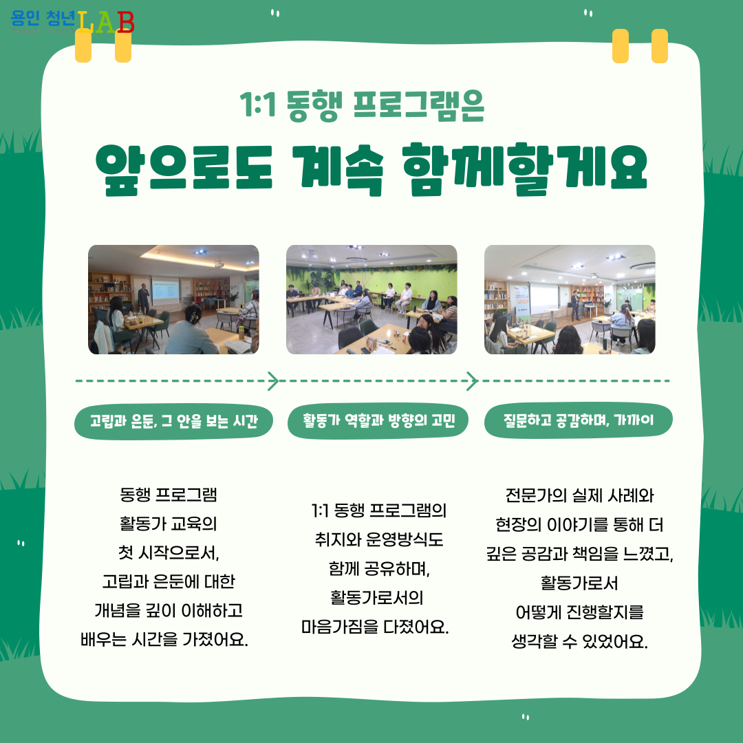 1:1 동행 프로그램은 앞으로도 계속 함께할게요 고립과 은둔, 그안을 보는 시간 동행 프로그램 활동가 교육의 첫 시작으로서, 고립과 은둔에 대한 개념을 깊이 이해하고 배우는 시간을 가졌어요. 활동가 역할과 방향의 고민 1:1 동행 프로그램의 취지와 운영방식도 함께 공유하며, 활동가로서의 마음가짐을 다졌어요. 질문하고 공감하며 가까이 전문가의 실제 사례와 현장의 이야기를 통해 더 깊은 공감과 책임을 느꼈고, 활동가로서 어떻게 진행할지를 생각할 수 있었어요.