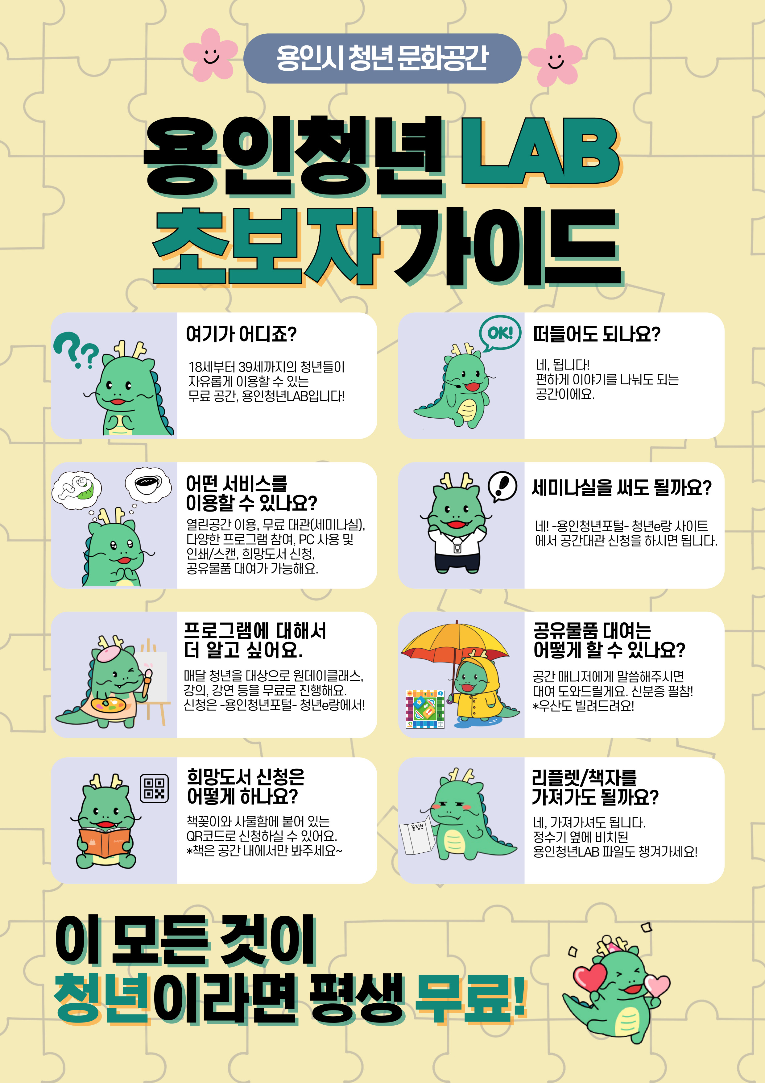 용인시 청년 문화공간 용인청년 LAB 초보자 가이드
여기가 어디죠? 18세부터 39세까지의 청년들이 자유롭게 이용할 수 있는 무료공간, 용인청년LAB입니다!
떠들어도 되나요? 네, 됩니다! 편하게 이야기를 나눠도 되는 공간이에요.
어떤 서비스를 이용할 수 있나요? 열린공간 이용, 무료 대관(세미나실) 다양한 프로그램 참여, PC 사용 및 인쇄/스캔, 희망도서 신청, 공유물품 대여가 가능해요. 
세미나실을 써도 될까요? 네! -용인청년포털-청년e랑 사이트에서 공간대관 신청을 하시면 됩니다.
프로그램에 대해서 더 알고 싶어요. 매달 청년을 대상으로 원데이 클래스, 강의,강연 등을 무료로 진행해요. 신청은 -용인청년포털-청년e랑에서!
공유물품 대여는 어떻게 할 수 있나요? 공간 매니저에게 말씀해주시면 대여 도와드릴게요. 신분증 필참! *우산도 빌려드려요!
희망도서 신청은 어떻게 하나요? 책꽂이와 사물함에 붙어 있는 QR코드로 신청하실 수 있어요. *책은 공간 내에서만 봐주세요~
리플렛/책자를 가져가도 될까요? 네. 가져가셔도 됩니다. 정수기 옆에 비치된 용인청년LAB파일도 챙겨가세요!
이 모든 것이 청년이라면 평생 무료!