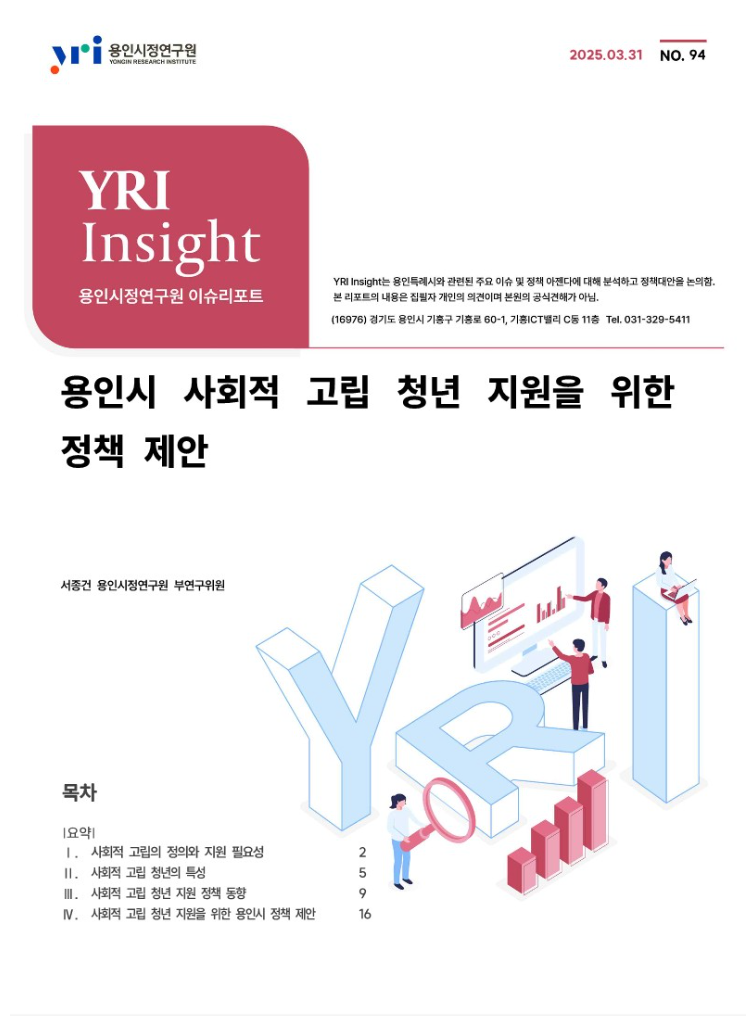용인시정연구원 2025.03.31 No.94 YRI Insight 용인시정연구원 이슈리포트
YRI Insight는 용인특례시와 관련된 주요 이슈 및 정책 아젠다에 대해 분석하고 정책대안을 논의함.
본 리포트의 내용은 집필자 개인의 의견이며 본원의 공식견해가 아님.
(16976)경기도 용인시 기흥구 기흥로 60-1, 기흥 ICT밸리 C동 11층 Tel.031-329-5411
용인시 사회적 고립 청년 지원을 위한 정책 제안
서종건 용인시정연구원 부연구위원
목차 요약
1.사회적 고립의 정의와 지원 필요성
2. 사회적 고립 청년의 특성
3. 사회적 고립 청년 지원 정책 동향
4. 사회적 고립 청년 지원을 위한 용인시 정책 제안
