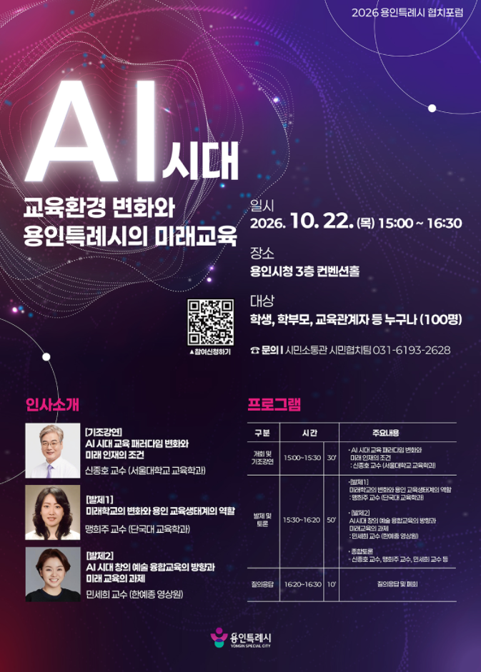 < 2026년 용인특례시 협치 포럼 안내>
○ 일시 : 2026. 10. 22.(목) 15:00~16:30 
○ 장소 : 용인시청 컨벤션홀(3층)
○ 대상 : 용인시민 100명
○ 주제 : AI 시대 교육환경 변화와 용인특례시의 미래 교육
  - 기조강연 : AI 시대 교육 패러다임의 변화와 미래인재의 조건 (서울대 교육학과 신종호 교수)
  - 발제1 : 미래학교의 변화와 용인 교육생태계의 역할 (단국대 교육학과 맹희주 교수)
  - 발제2 : AI 시대 창의·예술 융합교육의 방향과 미래교육의 과제 (한예종 영상원 민세희 교수)
○ 신청방법
   ① QR 사전접수   ※ 링크: https://naver.me/FSvbSen4
   ② 당일 현장접수
○ 문의 : 용인시 시민소통관 시민협치팀(031-6193-2628)