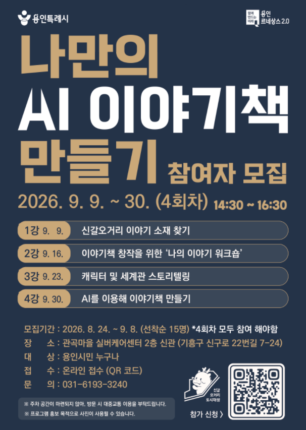 ■ 모집 대상: 용인시민 및 생활권자 누구나
■ 모집 기간: 각 프로그램별 선착순 15명
■ 활동 장소: 관곡마을 실버케어센터
■ 활동 시간: 14:30 ~ 16:30
■ 활동 내용
[9월 9일] 신갈오거리 이야기 소재 찾기
[9월 16일] 이야기책 창작을 위한 ‘나의 이야기 워크숍’
[9월 23일] 캐릭터 및 세계관 스토리텔링
[9월 30일] AI를 이용해 이야기 책 만들기 (마무리)

*4강 모두 참석 가능자

■ 신청 및 문의
신청: https://forms.gle/65wBsBDvfamoafR2A
문의: 031-6193-3240