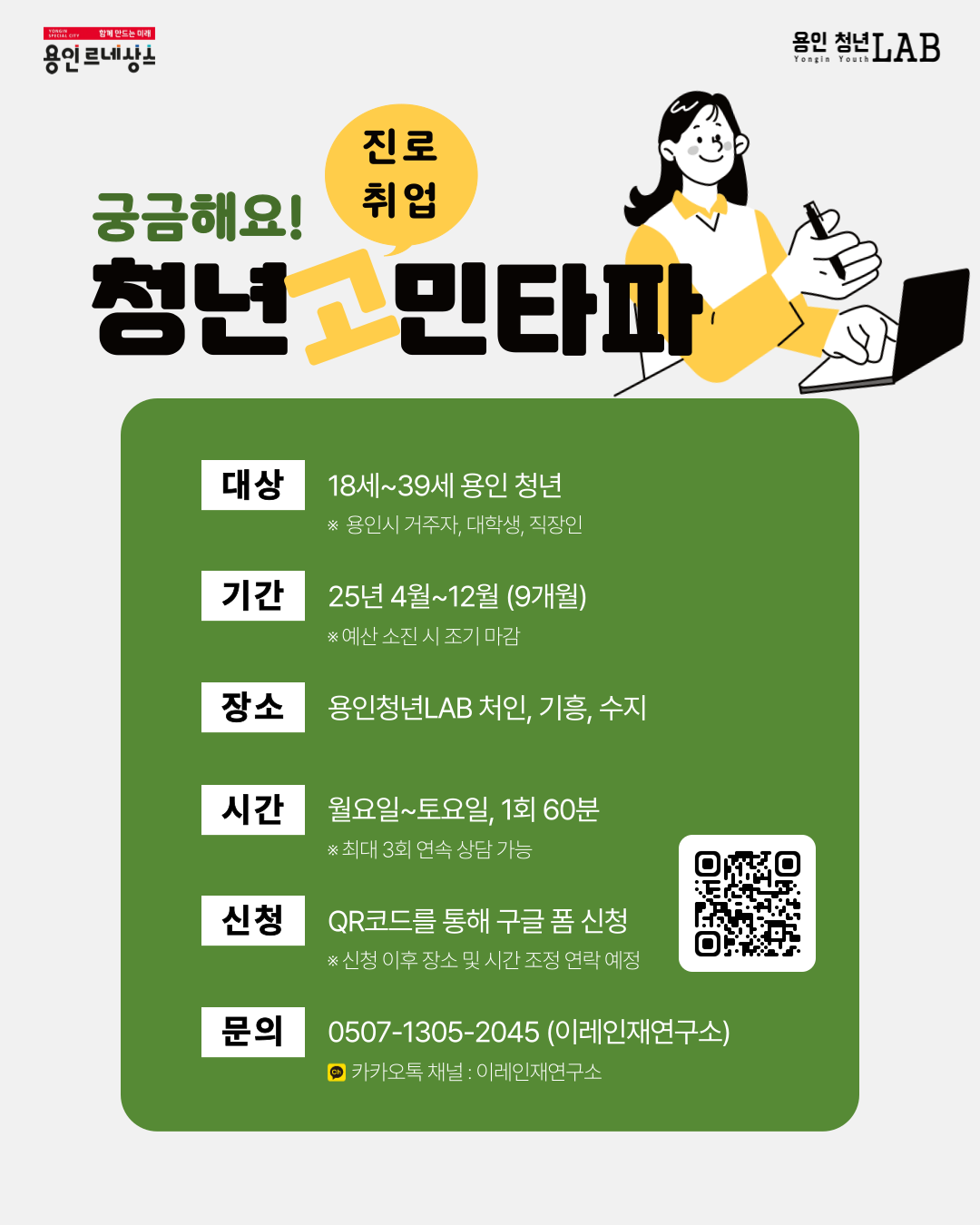 궁금해요! 진로취업 청년 고민타파 대상 18세~39세 용인 청년 *용인시 거주자, 대학생, 직장인 기간 25년 4월~12월 (9개월) *예산 소진 시 조기 마감 장소 용인청년 LAB 처인,기흥,수지 시간 월요일~토요일, 1회 60분 *최대 3회 연속 상담 가능 신청 QR코드를 통해 구글 폼 신청 QR코드 주소 https://forms.gle/eB2op1moCSt1px7Y9 *신청 이후 장소 및 시간 조정 연락 예정 문의 0507-1305-2045 (이레인재연구소) 카카오 채널 : 이레인재연구소 
