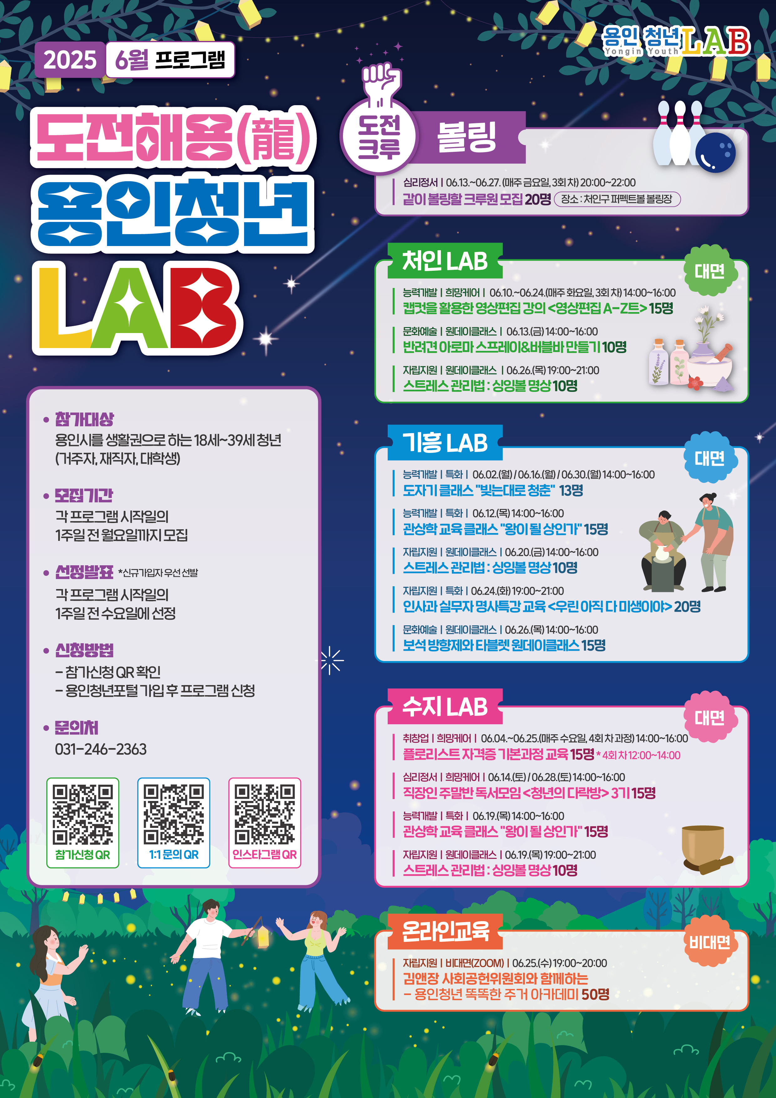 2025 6월 프로그램 도전해용(龍) 용인청년 LAB 참가대상:용인시를 생활권으로 하는 18세~39세 청년 거주자,재직자,대학생 모집기간:각프로그램 시작일의 1주일 전 월요일까지 모집 선정발표 *신규가입자 우선 선발 각프로그램 시작일의 1주일 전 수요일에 선정 신청방법:참가신청 QR확인, 용인청년포털 가입 후 프로그램 신청 문의처 031-246-2363 참가신청 QR https://youth.yongin.go.kr/web/main/main 1:1문의 QR https://pf.kakao.com/_tYvmb 인스타그램 QR https://www.instagram.com/yonginyouthlab/ 도전크루 볼링 심리정서 06.13 ~ 06.27 매주 금요일 3회차 20:00~22:00 같이 볼링할 크루원 모집 20명 장소:처인구 퍼펙트볼 볼링장 처인LAB 능력개발,희망케어 06.10~06.24 매주 화요일, 3회차 14:00 16:00 캡컷을 활용한 영상편집 강의 영상편집 A-Z트 15명 등 자세한 프로그램 목록은 용인청년LAB > 청년LAB 프로그램 목록에서 확인 가능합니다. 