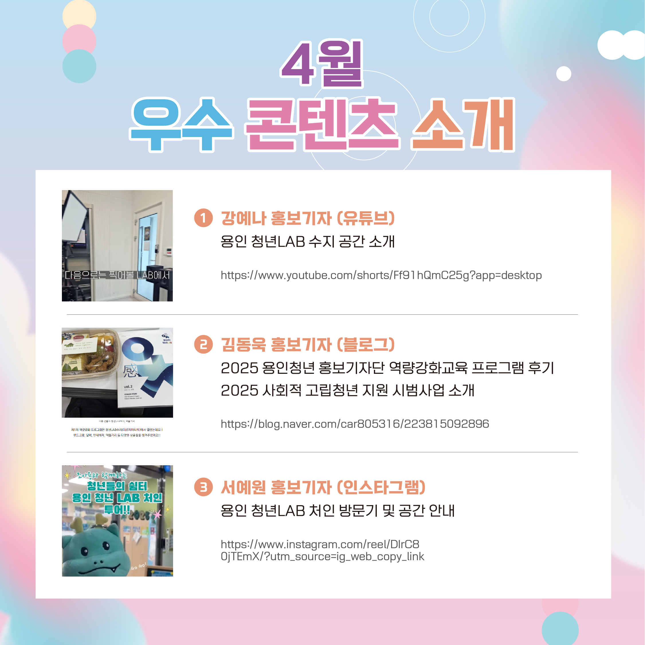 4월 우수 콘텐츠 소개 1.강예나 홍보기자 (유튜브) 용인 청년LAB 수지 공간 소개 https://www.youtube.com/shorts/Ff91hQmC25g?app=desktop 2.김동욱 홍보기자(블로그) 2025 용인청년 홍보기자단 역량강화교육 프로그램 후기 2025 사회적 고립청년 지원 시범사업 소개 https://blog.naver.com/car805316/223815092896 3.서예원 홍보기자(인스타그램) 용인 청년LAB 처인 방문기 및 공간 안내 https://www.instagram.com/reel/DIrC80jTEmX/?utm_source=ig_web_copy_link