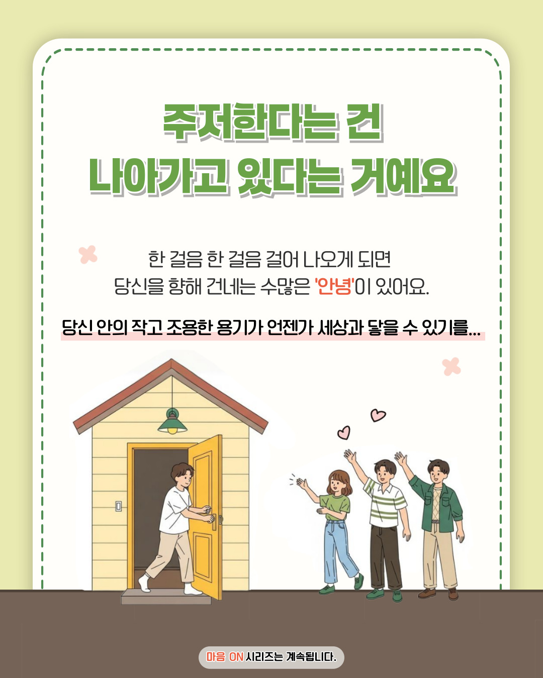 주저한다는 건 나아가고 있다는 거예요 한 걸음 한 걸음 걸어 나오게 되면 당신을 향해 건네는 수많은 '안녕'이 있어요. 당신 안의 작고 조용한 용기가 언젠가 세상과 닿을 수 있기를... 마음 ON 시리즈는 계속됩니다.