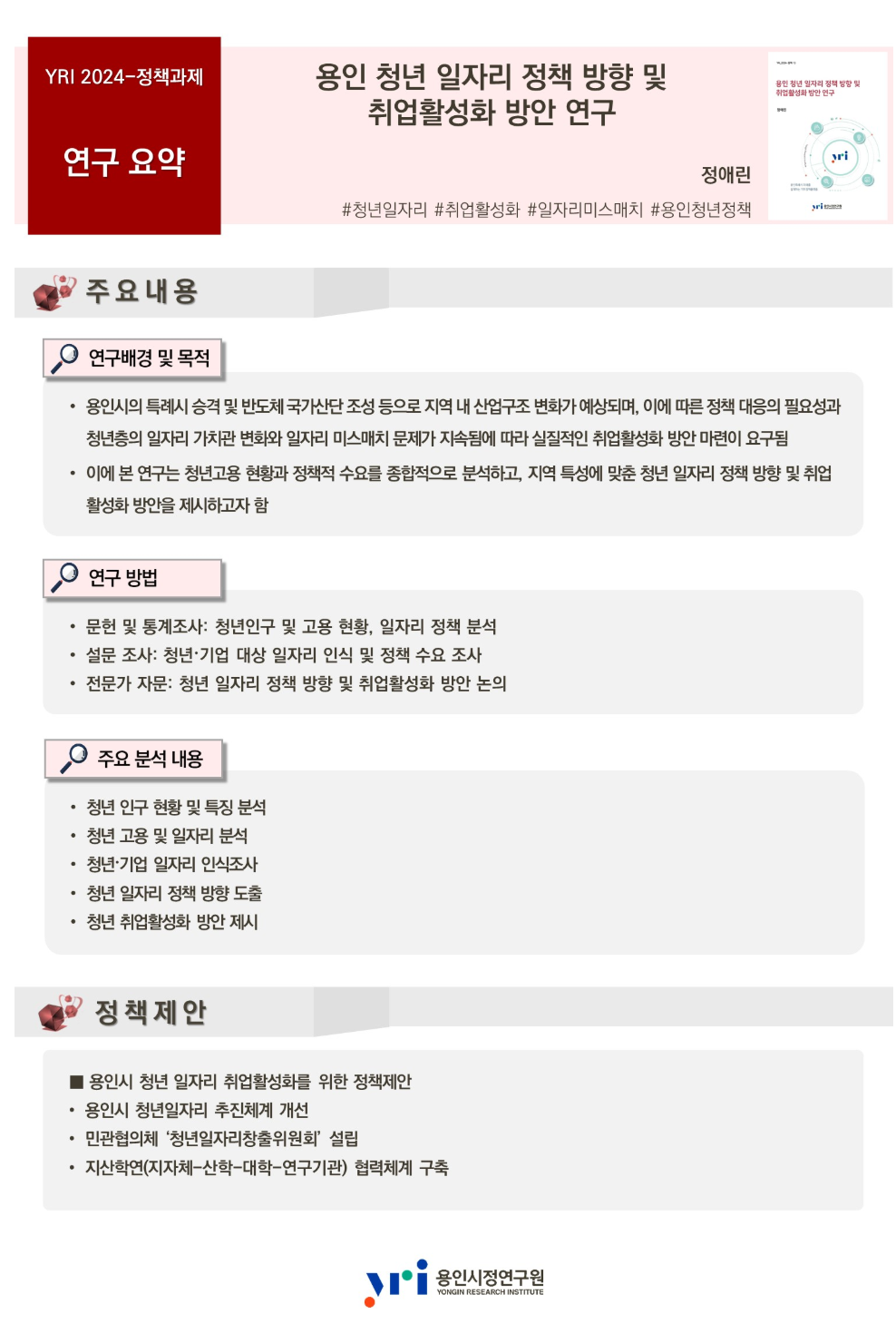 YRI 2024-정책과제 연구요약
용인 청년 일자리 정책 방향 및 취업활성화 방안 연구 정애린 #청년일자리 #취업활성화 #일자리미스매치 #용인청년정책
주요내용 연구배경 및 목적 용인시의 특례시 승격 및 반도체 국가산단 조성 등으로 지역 내 산업구조 변화가 예상되며 이에 따른 정책 대응의 필요성과 청년층의 일자리 가치관 변화와 일자리 미스매치 문제가 지속됨에 따라 실질적인 취업활성화 방안 마련이 요구됨 이에 본 연구는 청년고용 현황과 정책적 수요를 종합적으로 분석하고 지역 특성에 맞춘 청년 일자리 정책 방향 및 취업 활성화 방안을 제시하고자 함
연구 방법 문헌 및 통계조사 청년인구 및 고용 현황 일자리 정책 분석 설문 조사 청년 기업 대상 일자리 인식 및 정책 수요 조사 전문가 자문 청년 일자리 정책 방향 및 취업활성화 방안 논의
주요 분석 내용 청년 인구 현황 및 특징 분석 청년 고용 및 일자리 분석 청년 기업 일자리 인식조사 청년 일자리 정책 방향 도출 청년 취업활성화 방안 제시
정책제안 용인시 청년 일자리 취업활성화를 위한 정책제안
용인시 청년일자리 추진체계 개선 민관협의체 청년일자리창출위원회 설립
지산학연(지자체-산학-대학-연구기관)협력체계 구축