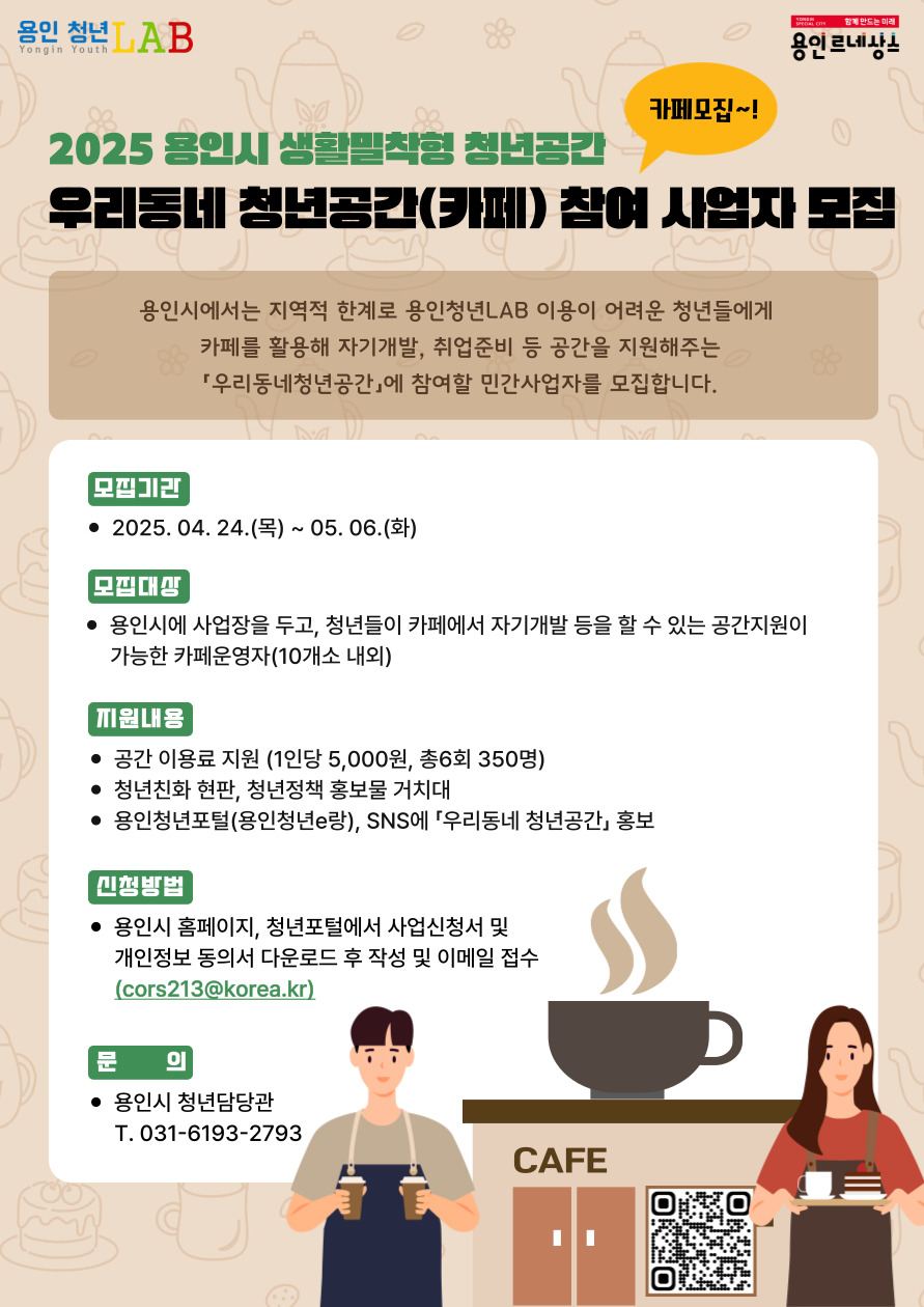 2025용인시 생활밀착형 청년공간 우리동네 청년공간(카페)참여 사업자 모집 카페모집~!
용인시에서는 지역적 한계로 인해 용인청년LAB 이용이 어려운 청년들을 위해 카페를 활용해 자기 개발, 취업 준비 등의 공간을 지원하는 ‘우리동네 청년공간’ 에 참여할 민간사업자를 모집합니다.
모집기간 2025.04.24 목 ~ 2025.05.06 화
모집대상 용인시에 사업장을 두고, 청년들이 카페에서 자기개발 등을 할 수 있는 공간지원이 가능한 카페 운영자 10개소 내외
지원내용 공간 이용료 지원 1인당 오천원, 총6회 350명
청년친화 현판, 청년정책 홍보물 거치대
용인청년포털 용인청년e랑 SNS에 우리동네 청년공간 홍보
신청방법 용인시 홈페이지 청년포털에서 사업신청서 및 개인정보 동의서 다운로드 후 작성 및 이메일 접수
cors213@korea.kr
문의 용인시 청년담당관 031-6193-2793 
QR코드 https://www.yongin.go.kr/home/yiNw/yiNwStable/yiNwStable02/yiNwStable02_01.jsp
