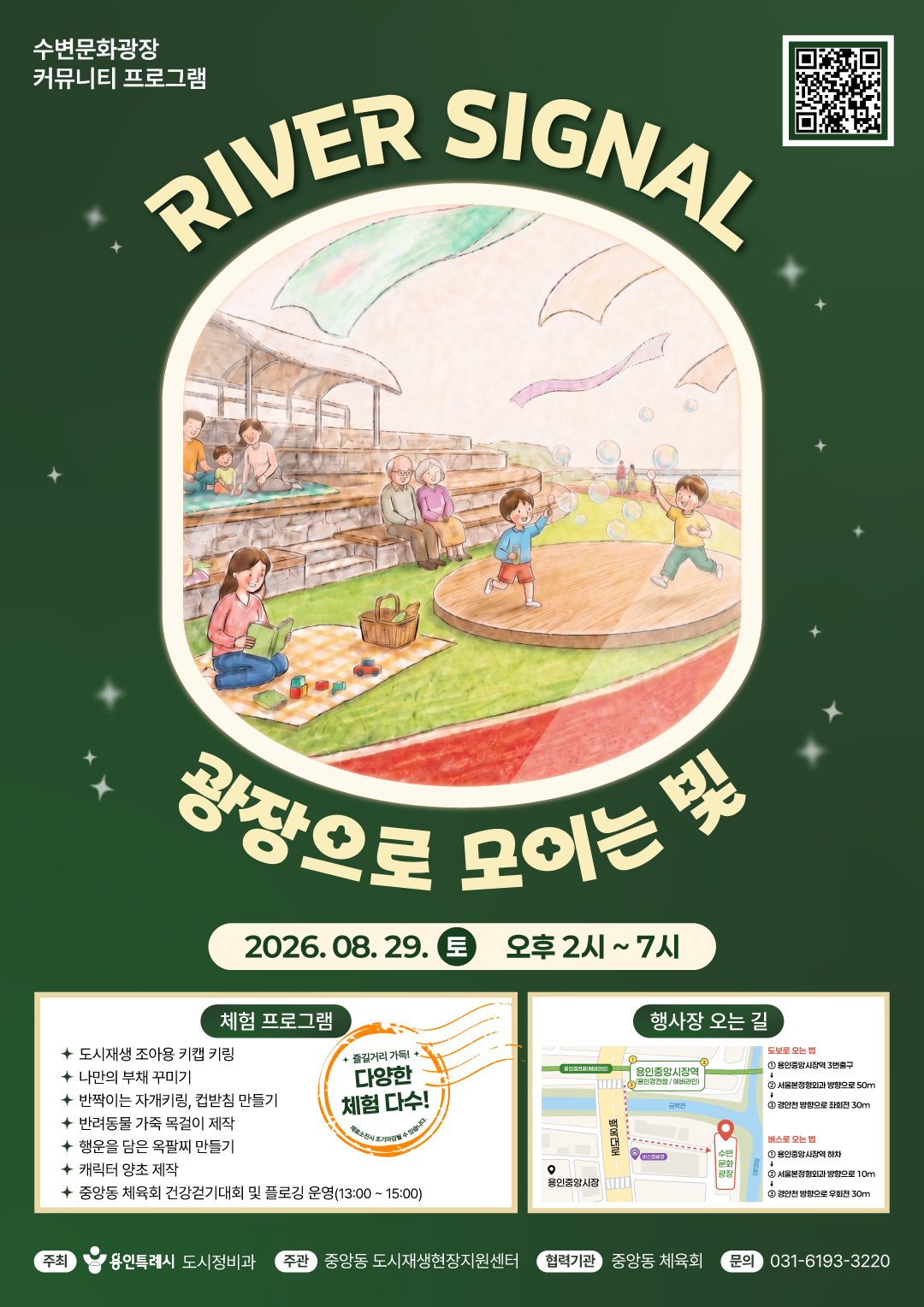 행사 개요]
  1. 사 업 명 : 2026년 수변문화광장 커뮤니티 프로그램
  2. 행 사 명 : RIVER SIGNAL, 광장으로 모이는 빛  
  3. 행사일시 : 2026. 8. 29.(토) 오후 2시 ~ 7시
  4. 행사장소 : 수변문화광장(처인구 김량장동 143-29) 
  5. 참여대상 : 용인시민 등 누구나
  6. 프로그램 : 도시재생 전시‧홍보, 무료체험 프로그램 외 
  7. 문의 : 중앙동 도시재생현장지원센터( ☎ 031-6193-3220)