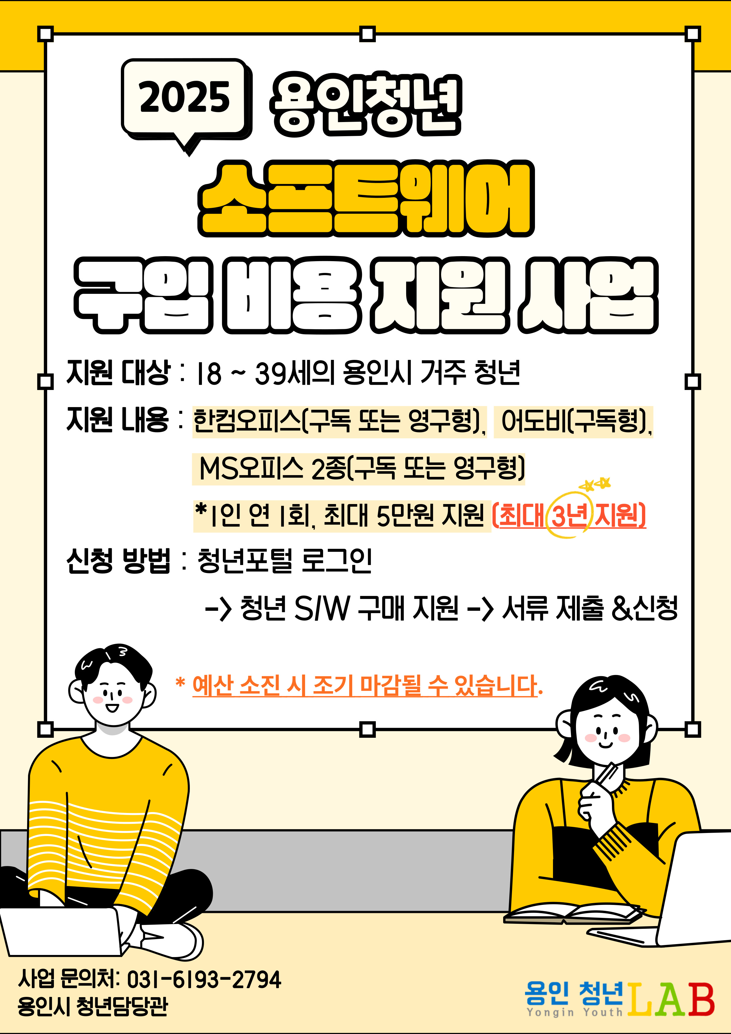 2025 용인청년 소프트웨어 구입 비용 지원 사업
지원대상 18~39세의 용인시 거주 청년
지원내용 한컴오피스 구독 또는 영구형, 어도비 구독형, MS오피스 2종 구독 또는 영구형
1인 연 1회, 최대 5만원 지원 최대 3년 지원
신청방법 청년포털 로그인 > 청년 S/W구매 지원 > 서류 제출&신청
*예산 소진 시 조기 마감될 수 있습니다.
사업 문의처:031-6193-2794 용인시 청년담당관 용인청년LAB