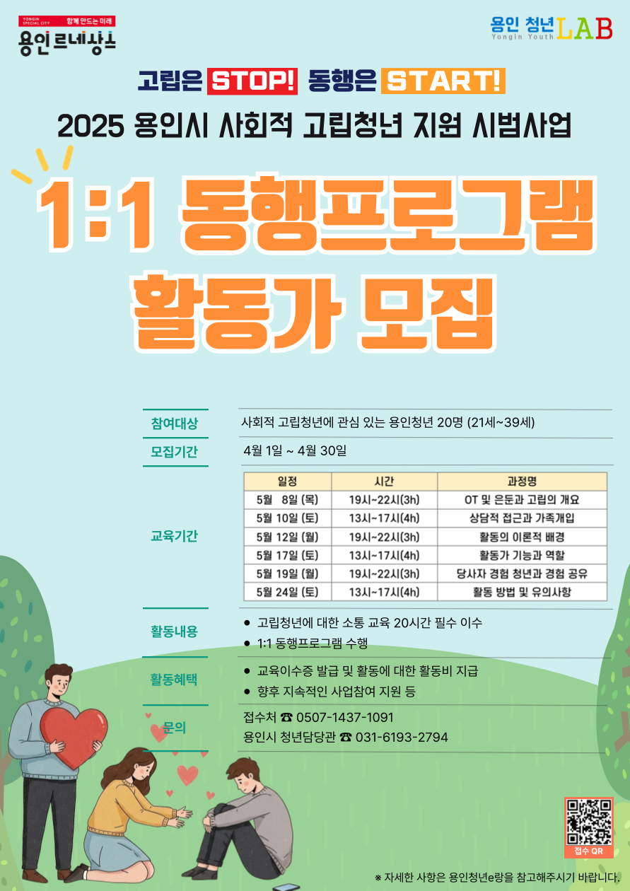 
2025 용인시 사회적 고립청년 지원 시범사업
1:1 동행 프로그램 활동가 모집
참여대상 사회적 고립청년에 관심 있는 용인청년 20명 21세~39세
4월1일 ~ 4월30일
교육기간 표로 일정, 시간, 과정명 순서입니다.
5월8일 목요일, 19시~22시 3시간, OT 및 은둔과 고립의 개요
5월10일 토요일, 13시~17시 4시간, 상담적 접근과 가족개입
5월12일 월요일, 19시~22시 3시간, 활동의 이론적 배경
5월17일 토요일, 13시~17시 4시간, 활동가 기능과 역할
5월19일 월요일, 19시~22시 3시간, 당사자 경험 청년과 경험 공유
5월24일 토요일, 13시~17시 4시간, 활동 방법 및 유의사항
활동내용 고립청년에 대한 소통 교육 20시간 필수 이수
1:1 동행 프로그램 수행
활동혜택 교육이수증 발급 및 활동에 대한 활동비 지급, 향후 지속적인 사업참여 지원 등
문의 접수처 0507-1437-1091 용인시 청년담당관 031-6193-2794
고립은 STOP! 동행은 START!
접수 QR https://docs.google.com/forms/d/e/1FAIpQLSehHKfD1FVd2ctE8Z1DuF-JelQ9D7Y6Raa4Pwh81RJ24i5Qgg/viewform

