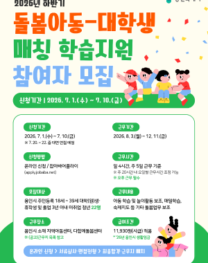 2026년(하반기) 돌봄아동-대학생 매칭 학습지원 사업
근무기간 2026. 8. 3. 월 ~ 12. 11 금
모집대상 용인시 주민등록 되어있는 18~39세 대학(원)생, 휴학생 및 졸업 3년 이내 미취업 청년 22명
근무처 용인시 지역아동센터, 다함께돌봄센터
근무여건 26년 용인시 생활임금 11,930원 적용 / 1일 4시간, 주 5일 총 20시간 근무기준(휴게시간 30분 별도) ※ 주 20시간 내 요일별 근로시간 조정 가능
접수방법 온라인신청 / 잡아바어플라이 통합접수시스템(https://apply.jobaba.net) ※ 신청서식 용인시 홈페이지 소기속
