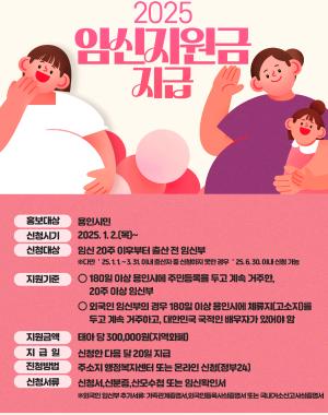 2025임신지원금 지급
홍보대상 용인시민
신청시기 2025.1.2 (목)~
신청대상 임신20주 이후부터 출산 전 임신부 ※다만, 25.1.1~3.31 이내 출산자 중 신청하지 못한 경우 25.6.30이내 신청 가능
지원기준 180일 이상 용인시에 주민등록을 두고 계속 거주한 20주 이상 임신부
외국인 임신부의 경우 180일 이상 용인시에 체류지(거소지)를 두고 계속 거주하고, 대한민국 국적인 배우자가 있어야 함
지원금액 태아 당 300,000원(지역화폐) 지급일 신청한 다음 달 20일 지급
신청방법 주소지 행정복지센터 또는 온라인 신청(정부24)
신청서류 신청서, 신분증, 산모수첩 또는 임신확인서
※외국인 임신부 추가서류:가족관계증명서, 외국인등록사실증명서 또는 국내거소신고사실증명서