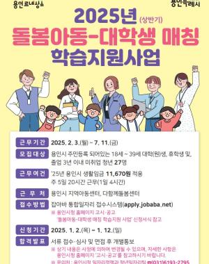 2025년(상반기) 돌봄아동-대학생 매칭 학습지원 사업
근무기간 2025.2.3 월~ 7.11 금
모집대상 용인시 주민등록 되어있는 18세 39세 대학(원)생, 휴학생 및 졸업 3년 이내 미취업 청년 27명
근무여건 25년 용인시 생활임금 11,670원 적용 주5일 20시간 근무 (1일 4시간)
근무처 용인시 지역아동센터, 다함께 돌봄센터
접수방법 잡아바 통합일자리 접수시스템 (https://apply.jobaba.net) ※용인시청 홈페이지 고시공고 돌봄아동-대학생 매칭 학습지원 사업 신청서식 참고
신청기간 2025.1.2 목 ~ 1.12 일
합격발표 서류 접수심사 및 면접 후 개별통보 ※ 상기 내용은 사정에 의하여 변경될 수 있으며, 자세한 사항은 용인시청 홈페이지 고시공고를 참고하시지 바랍니다.
※ 문의처 용인시청 일자리정책과 청년일자리팀 031-6193-2795
