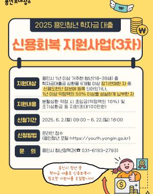 2025 용인청년 학자금 대출
신용회복 지원사업(3차)

지원대상
용인시 1년 이상 거주한 청년(18~39세) 중
한국장학재단 학자금 대출 6개월 이상 장기연체자 중
신용도판단정보 등록해제 등 회복이 확인된 자
※ 신용회복 확인일로부터 1년 이내만 신청 가능

지원내용
학자금 대출 신용회복 시 소요된 채무금액의 10% 지원
※ 1인 최대 50만원 이내

신청기간
2025. 6. 2.(월) 09:00 ~ 6. 22.(일) 18:00

신청방법
용인청년동행 홈페이지 (https://youth.yongin.go.kr)

문의
용인시 청년담당관 (☎ 031-6193-2793)

※ 본 사업은 청년 본인 신청만 가능하며 예산 소진 시 조기 종료될 수 있습니다.