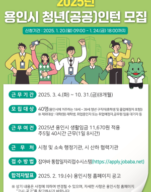 2025년 용인시 청년(공공)인턴 모집 신청기간 2025.1.20(월) 09:00 ~ 1.24(금) 18:00 까지
근무기간 2025.3.4(화) ~ 10.31(금) 8개월
모집대상 40명 (용인시에 거주하는 18세~39세 청년 구직자 휴학생 및 졸업예정자 포함)
※제외대상 대학(원) 재학생, 취업중인자 또는 취업예정자, 공무원 임용 대기자 등
근무여건 2025년 용인시 생활임금 11,670원 적용 주5일 40시간 근무 (1일 8시간)
근무처 시청 및 소속 행정기관, 시 산하 협력기간
접수방법 잡아바 통합 일자리접수시스템 (https://apply.jobaba.net) 
합격자발표 2025.2.19 (수) 용인시청 홈페이지 공고
※ 상기 내용은 시청에 의하여 변경될 수 있으며, 자세한 사항은 용인시청 홈페이지 고시공고를 참고하시기 바랍니다.