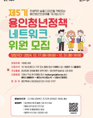 제5기 용인청년 정책 네트워크 위원 모집 주체적인 삶을 디자인할 역량있는 용인청년의 참여를 기다립니다 :)
모집기간: 2024.12.17(화) 09:00~12.31(화) 18:00 
모집인원 100명내외
신청자격 18~39세 용인시 거주 또는 활동 청년 1985.1.2 ~ 2007.1.1 출생자
주요활동 분과토론 과정을 통한 정책 제안/청년정책 발굴 및 시정 참여
신청방법 지원서 작성 후 이메일 접수 mjkangmj@korea.kr
용인시 홈페이지 – 용인소식(시정소식/고시‧공고) – 신청서 다운로드
문의처 용인특례시 청년담당관 031-6193-2797
활동분과 6개 도시재생, 주거교육, 문화복지, 참여권리, 취창업, 홍보
활동혜택 청년축제기획 등 활동 기회 우선 제공, 활동수당지급 및 굿즈지급, 활동증명서 발급, 활동우수자 대상 시장 표창