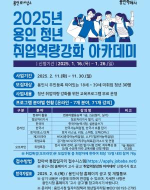 2025년 용인청년 취업역량강화 아카데미 신청기간 2025.1.16(목) ~ 1.26(일)
사업기간 2025.2.11(화) ~ 11.30(일)
모집대상 용인시 주민등록 되어있는 18세~39세 미취업 청년 30명
사업내용 청년 취업역량 강화를 위한 교육프로그램 무료 운영
프로그램 분야별 현황 (온라인-7개분야, 71개 강의) 상세페이지에서 확인 가능합니다.
접수방법 잡아바 통합일자리 접수시스템 (https://apply.jobaba.net) ※상세 내용은 사정에 의하여 변경될 수 있으며, 자세한 사항은 용인시청 홈페이지 고시공고를 참조하시기 바랍니다.
※ 문의처 : 용인시청 일자리정책과 청년일자리팀 031-6193-2795