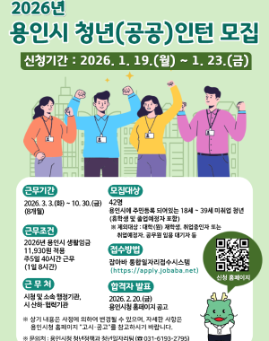 2026년 용인시 청년(공공)인턴 모집 신청기간 2026.1.19(월) 09:00 ~ 1.23(금) 18:00 까지
근무기간 2025.3.3(화) ~ 10.30(금) 8개월
모집대상 42명 (용인시에 거주하는 18세~39세 청년 구직자 휴학생 및 졸업예정자 포함)
※제외대상 대학(원) 재학생, 취업중인자 또는 취업예정자, 공무원 임용 대기자 등
근무여건 2026년 용인시 생활임금 11,930원 적용 주5일 40시간 근무 (1일 8시간)
근무처 시청 및 소속 행정기관, 시 산하 협력기관
접수방법 잡아바 통합 일자리접수시스템 (https://apply.jobaba.net) 
합격자발표 2026.2.20 (금) 용인시청 홈페이지 공고
※ 상기 내용은 시청에 의하여 변경될 수 있으며, 자세한 사항은 용인시청 홈페이지 고시공고를 참고하시기 바랍니다.