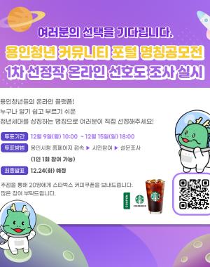 여러분의 선택을 기다립니다.
용인청년 커뮤니티 포털 명칭 공모전 1차 선정작 온라인 선호도 조사 실시
용인청년들의 온라인 플랫폼! 누구나 알기 쉽고 부르기 쉬운 청년세대를 상징하는 명칭으로 여러분이 직접 선정해주세요!
투표기간 12월9일 (월) 10:00 ~ 12월15일(일) 18:00
투표방법 용인시청 홈페이지 접속 > 시민참여 > 설문조사 (1인 1회 참여가능)
최종발표 12.24(화) 예정
추첨을 통해 20명에게 스타벅스 커피쿠폰을 보내드립니다. 많은 참여 부탁드립니다. 
QR코드 https://www.yongin.go.kr/citizen/qestnar/BD_selectQestnar.do?q_domnCode=114&q_sn=94&q_rowPerPage=8&q_realmCode=&q_searchKey=&q_searchVal=&q_currPage=1&q_sortName=&q_sortOrder=