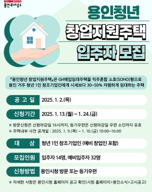 용인청년 창업지원주택 입주자 모집
용인청년 창업지원주택은 GH매입임대주택을 직･주 혼합 소호(SOHO)형으로 용인시 거주(주민등록지 기준)하는 청년 1인 창조기업인에게 시세보다 30~50% 저렴하게 임대하는 주택입니다.
공고일 2025.1.2(목)
신청기간 2025.1.13(월)~1.24(금)
※ 방문신청은 신청마감일 16시까지, 등기우편은 신청마감일 우편 소인까지 유효
※ 주택내부 사전 공개일 2025.1.9 (목) ~ 1.10(금) 10:00~16:00
대상 청년 1인 창조기업인 (예비 창업인 포함)
모집인원 입주자 14명, 예비입주자 32명
신청방법 용인시청 방문 또는 등기우편
※ 자세한 사항은 용인시청 홈페이지 공고 확인 (시청 홈페이지 > 용인소식 > 고시공고)