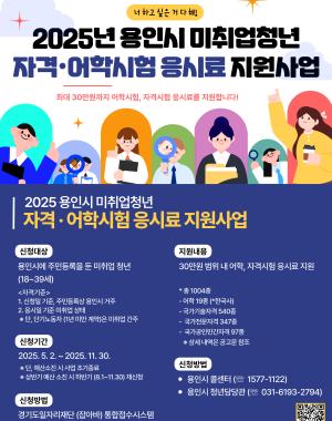 2025년 용인시 미취업청년 자격·어학시험 응시료 지원사업
최대 30만원까지 어학시험, 자격시험 응시료를 지원합니다!

2025 용인시 미취업청년 자격·어학시험 응시료 지원사업

신청대상
신청일 기준 아래 요건을 모두 만족한 청년
18세~39세
용인시에 주민등록을 둔 미취업 청년
고용보험 미가입자

단, 주 15시간 미만 단기근로자는 신청 가능

군 복무, 재학생 제외

지원내용
1인당 최대 30만원 범위 내 어학, 자격시험 응시료 지원
1인당 최대 5회, 회당 최대 6만원

신청기간
2025. 5. 2. ~ 2025. 11. 30.
예산 소진 시 조기마감

신청방법
일자리플랫폼 잡아바(youth.jobaba.net) 온라인 신청

문 의
경기도일자리재단 고객지원센터 ☎ 1577-1121
용인시 청년담당자 ☎ 031-6193-2734