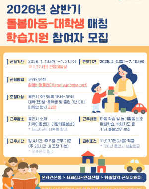 2026년(상반기) 돌봄아동-대학생 매칭 학습지원 사업
근무기간 2026.2.2 월 ~ 7.10 금
모집대상 용인시 주민등록 되어있는 18세~39세 대학(원)생, 휴학생 및 졸업 3년 이내 미취업 청년 22명
근무처 용인시 지역아동센터, 다함께돌봄센터
근무여건 26년 용인시 생활임금 11,930원 적용 1일 4시간, 주 5일 총 20시간 근무기준(휴게시간 30분 별도, 주20시간 내에서 근무일 및 근무시간 조정)
접수방법 온라인신청 잡아바어플라이 통합접수시스템 (https://apply.jobaba.net) ※ 신청서식은 용인시 홈페이지 고시공고 참고
신청기간 2026.1.13 화 ~ 1.21 수
합격발표 서류심사 및 면접심사 후 개별 통보
※ 상기 내용은 사정에 의하여 변경될 수 있으며, 자세한 사항은 용인시청 홈페이지 고시·공고를 참고하시기 바랍니다.
※ 문의처 용인시청 청년정책과 청년일자리팀 031-6193-2796