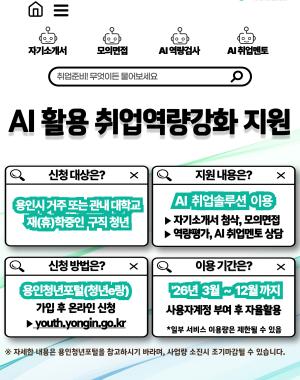 - 신청기간: 2026. 3. 3.(화) ~ 상시 (사업량소진시 종료)
- 신청횟수: 1인당 연간 최대 1회
- 신청방법: 용인청년포털(청년e랑) 온라인 신청
- 제출서류: 신청일 기준 1개월 이내 발급된 주민등록등/초본 또는 관내 대학교 재(휴)학증명서
- 지원내용: AI 기반 자기소개서 코칭 및 모의면접 등 온라인 AI 취업솔루션 이용 제공
- 문의사항: 용인시 청년정책과 청년일자리팀 031-6193-2796