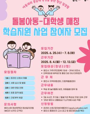 2025년(하반기) 돌봄아동-대학생 매칭 학습지원 사업
근무기간 2025.8.4 월 ~ 12.12 금
모집대상 용인시 주민등록 되어있는 18세~39세 대학(원)생, 휴학생 및 졸업 3년 이내 미취업 청년 22명
근무처 용인시 지역아동센터, 다함께돌봄센터
근무여건 25년 용인시 생활임금 11,670원 적용 주 5일 20시간 근무(1일 4시간, 휴게시간 30분 별도)
접수방법 온라인 신청 잡아바어플라이 통합접수시스템 (https://apply.jobaba.net) ※ 신청서식은 용인시 홈페이지 고시공고 참고
신청기간 2025.6.25 수 ~ 7.8 화
합격발표 서류심사 및 면접심사 후 개별 통보
※ 상기 내용은 사정에 의하여 변경될 수 있으며, 자세한 사항은 용인시청 홈페이지 고시·공고를 참고하시기 바랍니다.
※ 문의처 용인시청 청년정책과 청년일자리팀 031-6193-2795